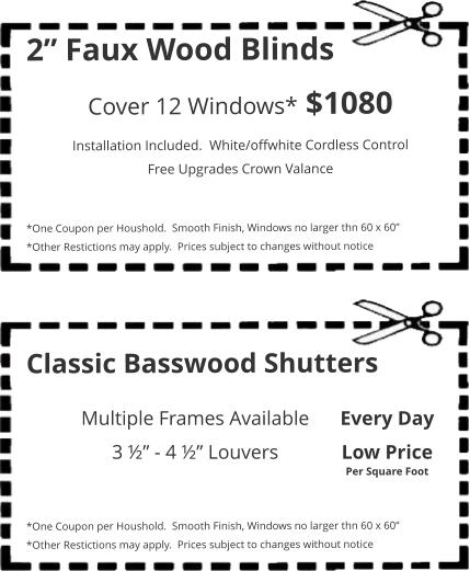 2” Faux Wood Blinds Cover 12 Windows* $1080 Installation Included.  White/offwhite Cordless Control Free Upgrades Crown Valance   *One Coupon per Houshold.  Smooth Finish, Windows no larger thn 60 x 60” *Other Restictions may apply.  Prices subject to changes without notice Classic Basswood Shutters    *One Coupon per Houshold.  Smooth Finish, Windows no larger thn 60 x 60” *Other Restictions may apply.  Prices subject to changes without notice Multiple Frames Available 3 ½” - 4 ½” Louvers Every Day Low Price Per Square Foot